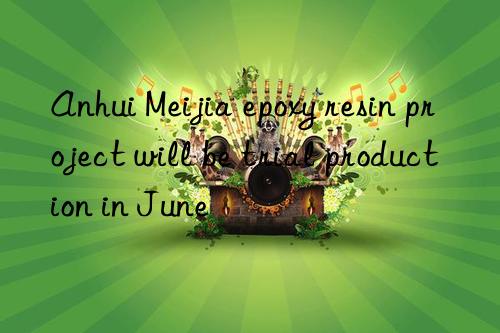anhui meijia epoxy resin project will be trial production in june