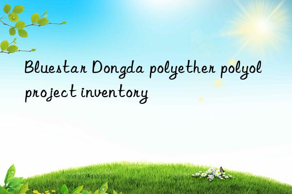 Bluestar Dongda polyether polyol project inventory