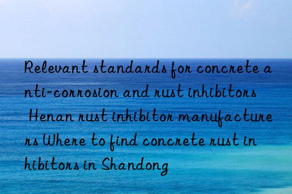 relevant standards for concrete anti-corrosion and rust inhibitors henan rust inhibitor manufacturers where to find concrete rust inhibitors in shandong