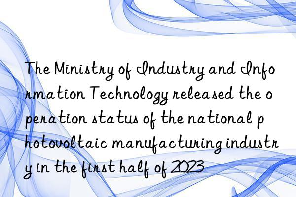 The Ministry of Industry and Information Technology released the operation status of the national photovoltaic manufacturing industry in the first half of 2023