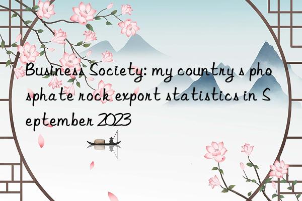 business society: my country s phosphate rock export statistics in september 2023