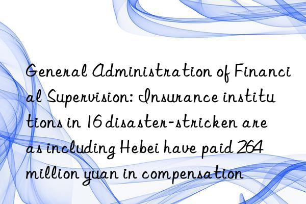 General Administration of Financial Supervision: Insurance institutions in 16 disaster-stricken areas including Hebei have paid 264 million yuan in compensation