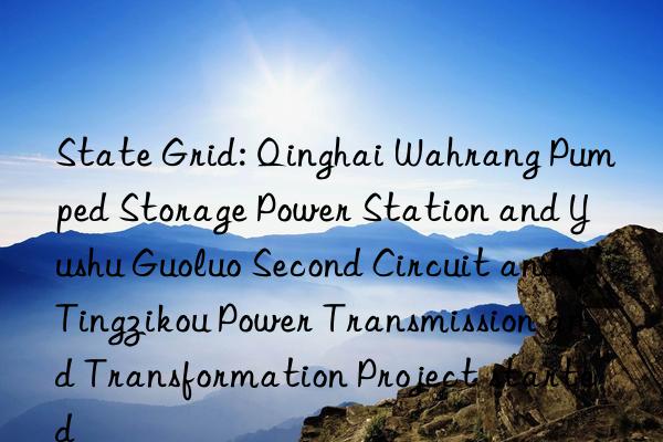 State Grid: Qinghai Wahrang Pumped Storage Power Station and Yushu Guoluo Second Circuit and Tingzikou Power Transmission and Transformation Project started