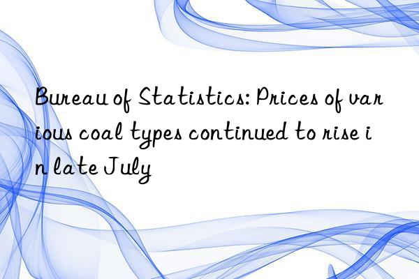 Bureau of Statistics: Prices of various coal types continued to rise in late July