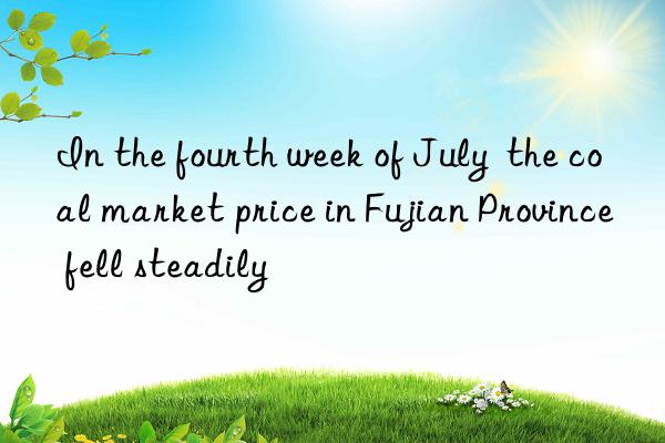 In the fourth week of July  the coal market price in Fujian Province fell steadily