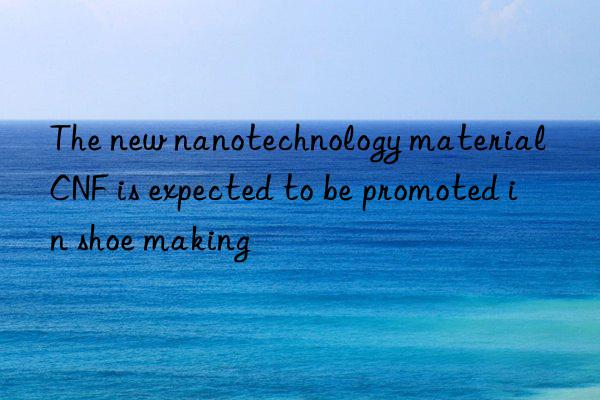 The new nanotechnology material CNF is expected to be promoted in shoe making