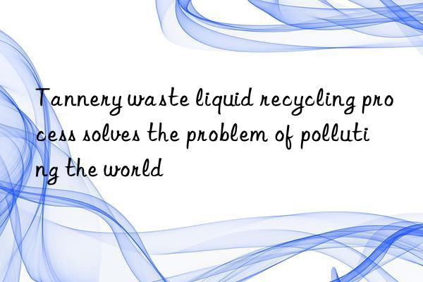Tannery waste liquid recycling process solves the problem of polluting the world