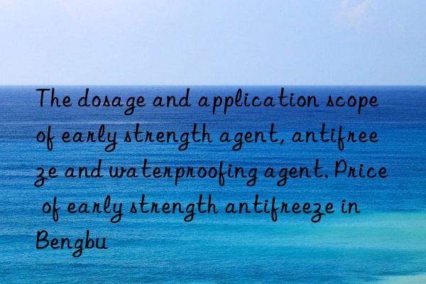 the dosage and application scope of early strength agent, antifreeze and waterproofing agent. price of early strength antifreeze in bengbu