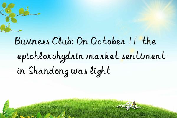 business club: on october 11 the epichlorohydrin market sentiment in shandong was light