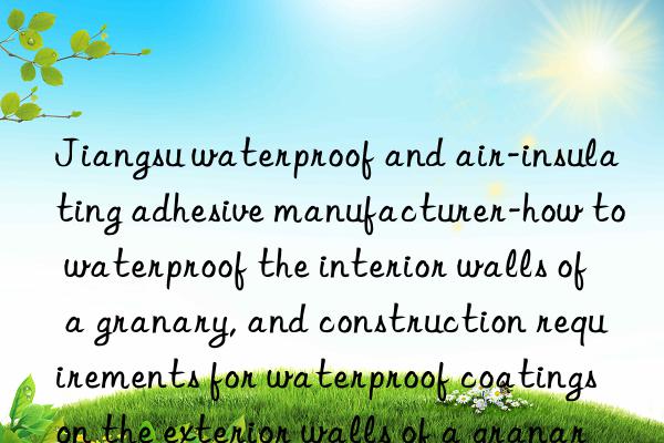 jiangsu waterproof and air-insulating adhesive manufacturer-how to waterproof the interior walls of a granary, and construction requirements for waterproof coatings on the exterior walls of a granary
