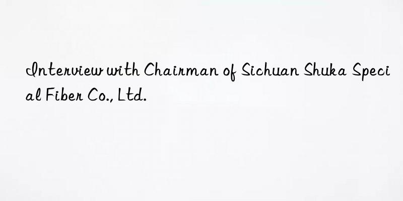 Interview with Chairman of Sichuan Shuka Special Fiber Co., Ltd.