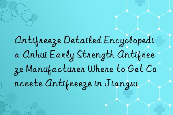 antifreeze detailed encyclopedia anhui early strength antifreeze manufacturer where to get concrete antifreeze in jiangsu