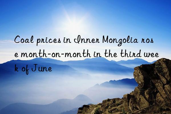 Coal prices in Inner Mongolia rose month-on-month in the third week of June