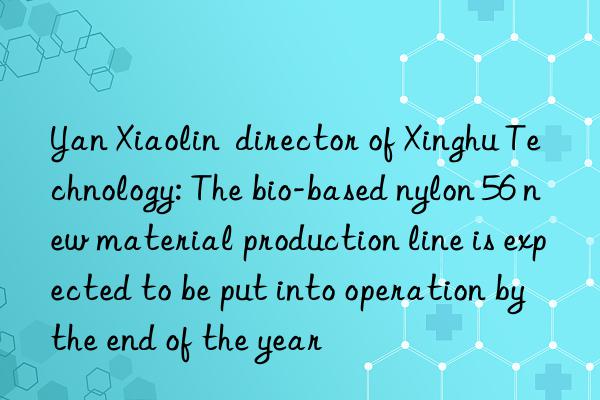 yan xiaolin director of xinghu technology: the bio-based nylon 56 new material production line is expected to be put into operation by the end of the year