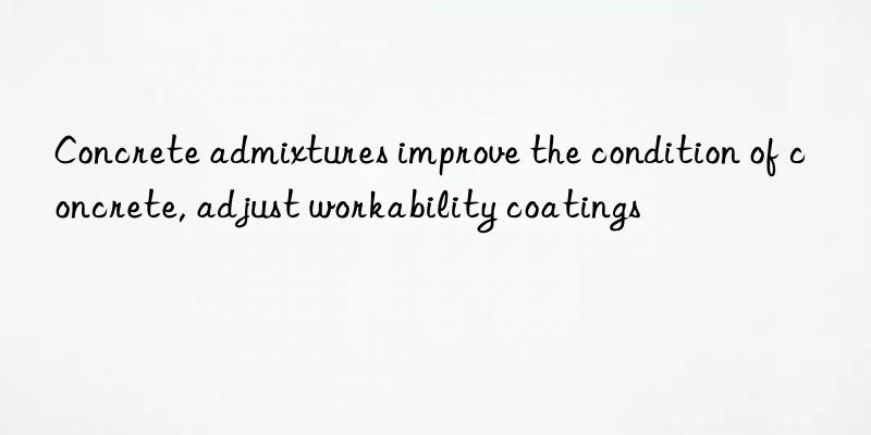 concrete admixtures improve the condition of concrete, adjust workability coatings
