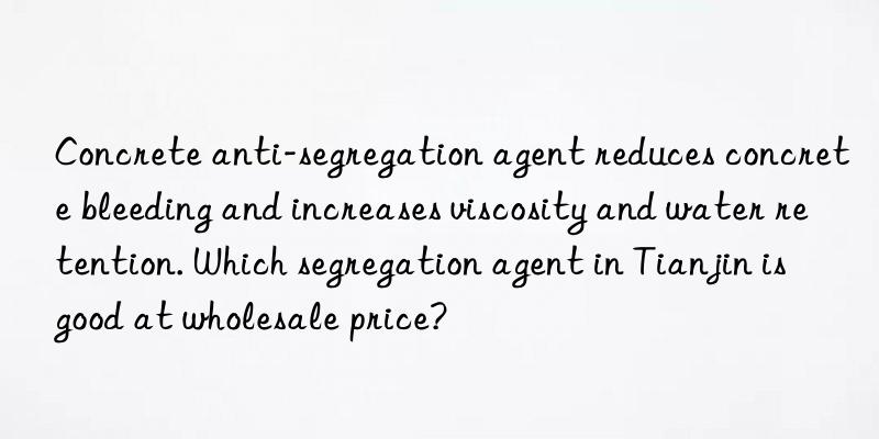 concrete anti-segregation agent reduces concrete bleeding and increases viscosity and water retention. which segregation agent in tianjin is good at wholesale price?