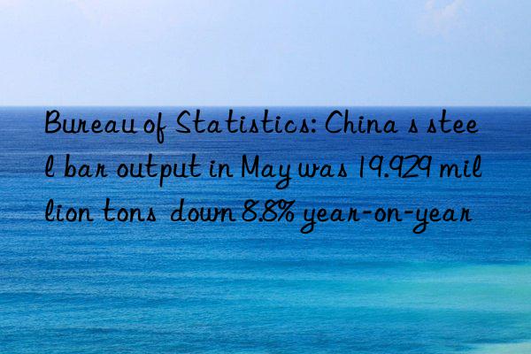 bureau of statistics: china s steel bar output in may was 19.929 million tons n 8.8% year-on-year