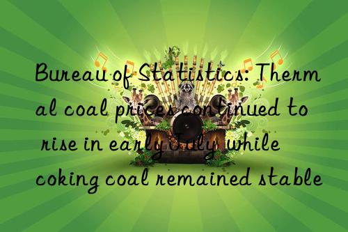 bureau of statistics: thermal coal prices continued to rise in early july while coking coal remained stable