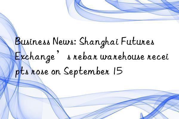 business news: shanghai futures exchange’s rebar warehouse receipts rose on september 15
