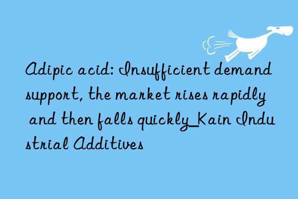 adipic acid: insufficient demand support, the market rises rapidly and then falls quickly_kain industrial additives