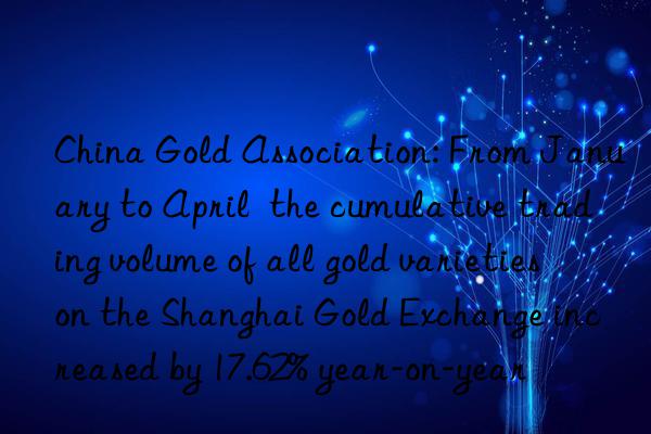 china gold association: from january to april  the cumulative trading volume of all gold varieties on the shanghai gold exchange increased by 17.62% year-on-year