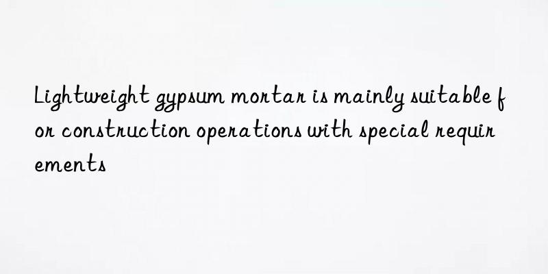 lightweight gypsum mortar is mainly suitable for construction operations with special requirements