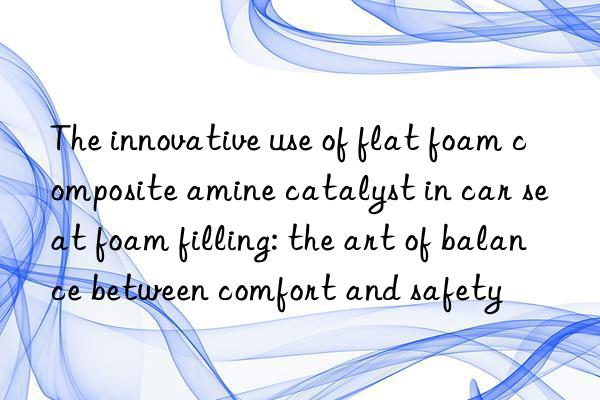 the innovative use of flat foam composite amine catalyst in car seat foam filling: the art of balance between comfort and safety