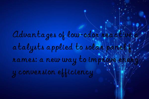 advantages of low-odor reactive catalysts applied to solar panel frames: a new way to improve energy conversion efficiency