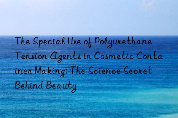 the special use of polyurethane tension agents in cosmetic container making: the science secret behind beauty