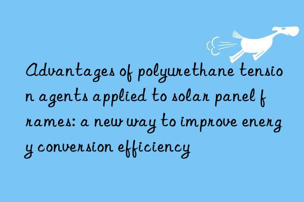 advantages of polyurethane tension agents applied to solar panel frames: a new way to improve energy conversion efficiency