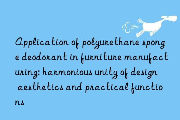 application of polyurethane sponge deodorant in furniture manufacturing: harmonious unity of design aesthetics and practical functions