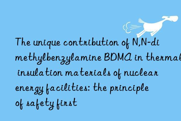 the unique contribution of n,n-dimethylbenzylamine bdma in thermal insulation materials of nuclear energy facilities: the principle of safety first