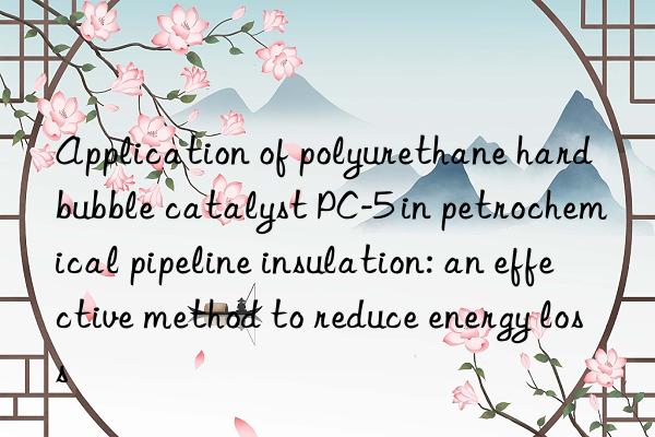 application of polyurethane hard bubble catalyst pc-5 in petrochemical pipeline insulation: an effective method to reduce energy loss