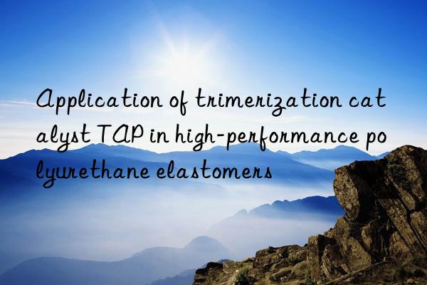 application of trimerization catalyst tap in high-performance polyurethane elastomers