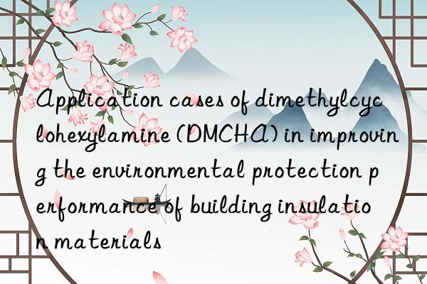 application cases of dimethylcyclohexylamine (dmcha) in improving the environmental protection performance of building insulation materials