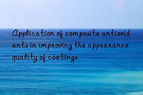 application of composite antioxidants in improving the appearance quality of coatings