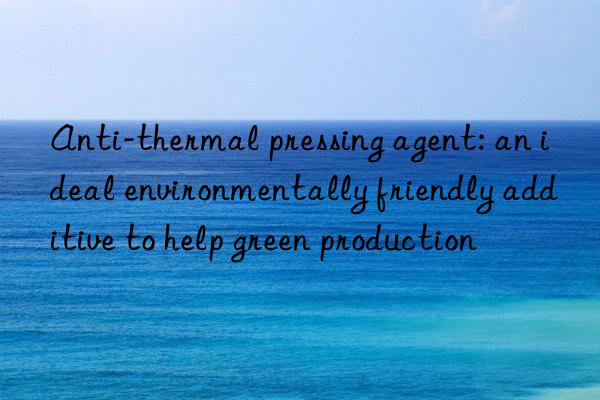 anti-thermal pressing agent: an ideal environmentally friendly additive to help green production