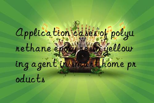 application cases of polyurethane epoxy resin yellowing agent in smart home products