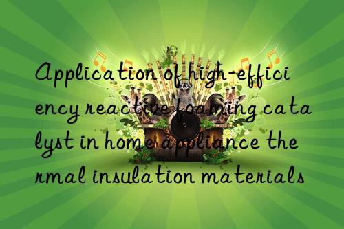 application of high-efficiency reactive foaming catalyst in home appliance thermal insulation materials