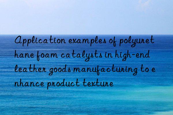 application examples of polyurethane foam catalysts in high-end leather goods manufacturing to enhance product texture