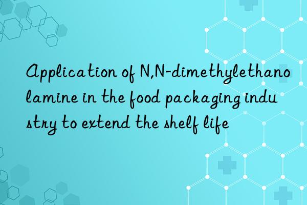 application of n,n-dimethylethanolamine in the food packaging industry to extend the shelf life