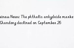 business news: the phthalic anhydride market in shandong declined on september 26