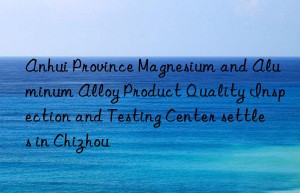 anhui province magnesium and aluminum alloy product quality inspection and testing center settles in chizhou