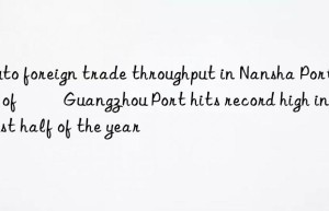 auto foreign trade throughput in nansha port area of ​​guangzhou port hits record high in the first half of the year