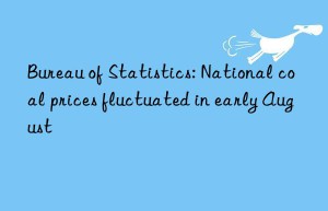 bureau of statistics: national coal prices fluctuated in early august