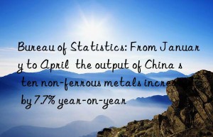 bureau of statistics: from january to april  the output of china s ten non-ferrous metals increased by 7.7% year-on-year