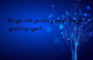 bengbu tile grouting agent bengbu grouting agent