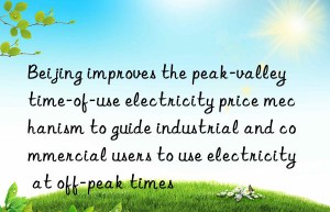 beijing improves the peak-valley time-of-use electricity price mechanism to guide industrial and commercial users to use electricity at off-peak times