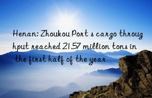 Henan: Zhoukou Port s cargo throughput reached 21.57 million tons in the first half of the year