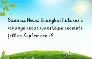 business news: shanghai futures exchange rebar warehouse receipts fell on september 19